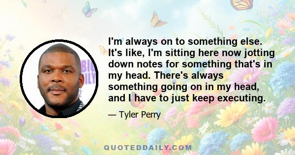 I'm always on to something else. It's like, I'm sitting here now jotting down notes for something that's in my head. There's always something going on in my head, and I have to just keep executing.