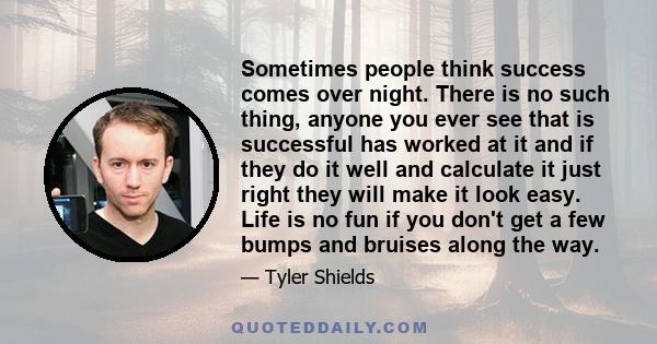 Sometimes people think success comes over night. There is no such thing, anyone you ever see that is successful has worked at it and if they do it well and calculate it just right they will make it look easy. Life is no