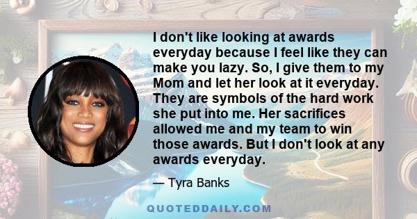 I don't like looking at awards everyday because I feel like they can make you lazy. So, I give them to my Mom and let her look at it everyday. They are symbols of the hard work she put into me. Her sacrifices allowed me