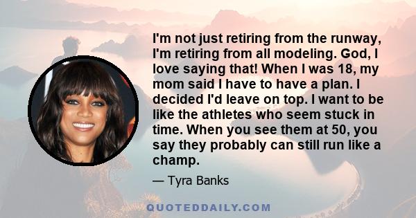 I'm not just retiring from the runway, I'm retiring from all modeling. God, I love saying that! When I was 18, my mom said I have to have a plan. I decided I'd leave on top. I want to be like the athletes who seem stuck