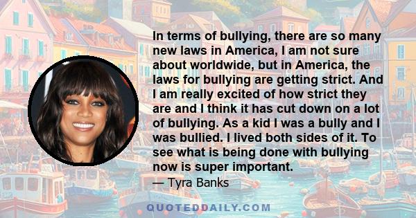In terms of bullying, there are so many new laws in America, I am not sure about worldwide, but in America, the laws for bullying are getting strict. And I am really excited of how strict they are and I think it has cut