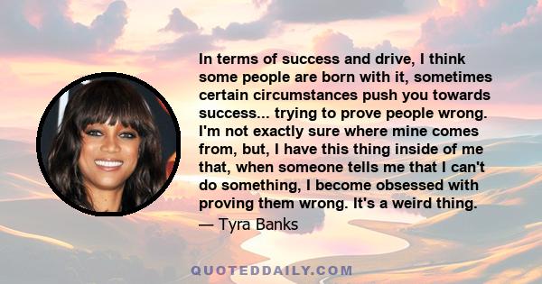 In terms of success and drive, I think some people are born with it, sometimes certain circumstances push you towards success... trying to prove people wrong. I'm not exactly sure where mine comes from, but, I have this