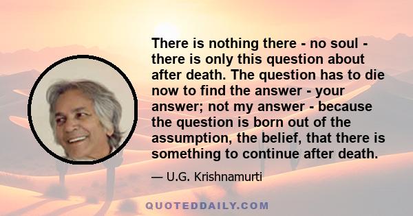 There is nothing there - no soul - there is only this question about after death. The question has to die now to find the answer - your answer; not my answer - because the question is born out of the assumption, the