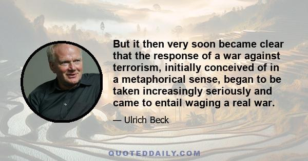 But it then very soon became clear that the response of a war against terrorism, initially conceived of in a metaphorical sense, began to be taken increasingly seriously and came to entail waging a real war.