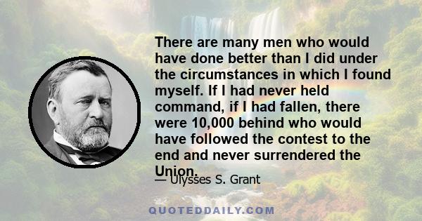 There are many men who would have done better than I did under the circumstances in which I found myself. If I had never held command, if I had fallen, there were 10,000 behind who would have followed the contest to the