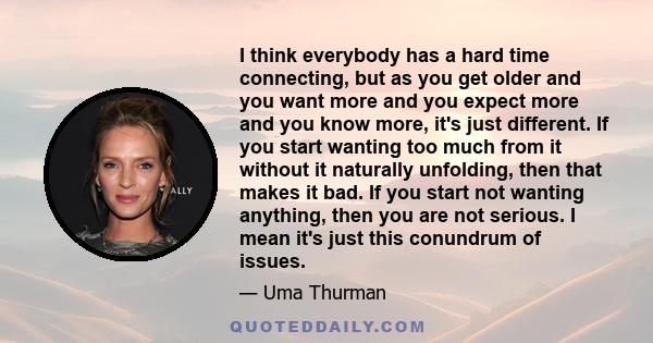 I think everybody has a hard time connecting, but as you get older and you want more and you expect more and you know more, it's just different. If you start wanting too much from it without it naturally unfolding, then