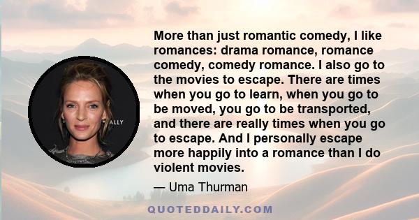 More than just romantic comedy, I like romances: drama romance, romance comedy, comedy romance. I also go to the movies to escape. There are times when you go to learn, when you go to be moved, you go to be transported,