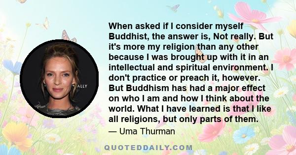 When asked if I consider myself Buddhist, the answer is, Not really. But it's more my religion than any other because I was brought up with it in an intellectual and spiritual environment. I don't practice or preach it,