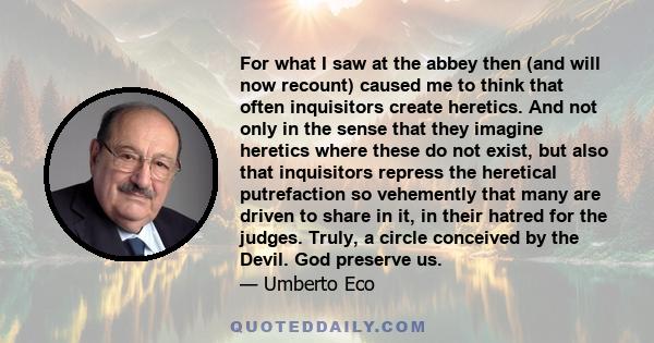 For what I saw at the abbey then (and will now recount) caused me to think that often inquisitors create heretics. And not only in the sense that they imagine heretics where these do not exist, but also that inquisitors