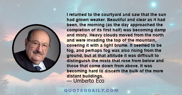 I returned to the courtyard and saw that the sun had grown weaker. Beautiful and clear as it had been, the morning (as the day approached the completion of its first half) was becoming damp and misty. Heavy clouds moved