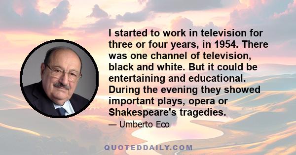 I started to work in television for three or four years, in 1954. There was one channel of television, black and white. But it could be entertaining and educational. During the evening they showed important plays, opera