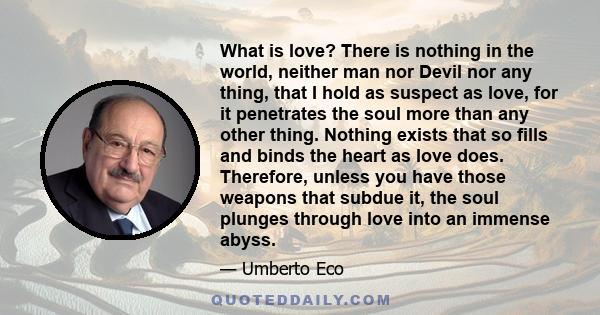 What is love? There is nothing in the world, neither man nor Devil nor any thing, that I hold as suspect as love, for it penetrates the soul more than any other thing. Nothing exists that so fills and binds the heart as