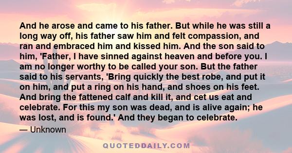 And he arose and came to his father. But while he was still a long way off, his father saw him and felt compassion, and ran and embraced him and kissed him. And the son said to him, 'Father, I have sinned against heaven