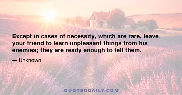 Except in cases of necessity, which are rare, leave your friend to learn unpleasant things from his enemies; they are ready enough to tell them.