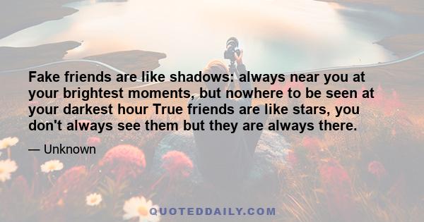 Fake friends are like shadows: always near you at your brightest moments, but nowhere to be seen at your darkest hour True friends are like stars, you don't always see them but they are always there.