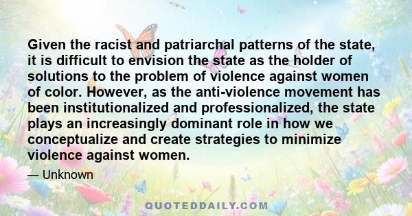 Given the racist and patriarchal patterns of the state, it is difficult to envision the state as the holder of solutions to the problem of violence against women of color. However, as the anti-violence movement has been