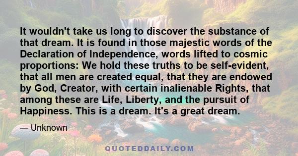 It wouldn't take us long to discover the substance of that dream. It is found in those majestic words of the Declaration of Independence, words lifted to cosmic proportions: We hold these truths to be self-evident, that
