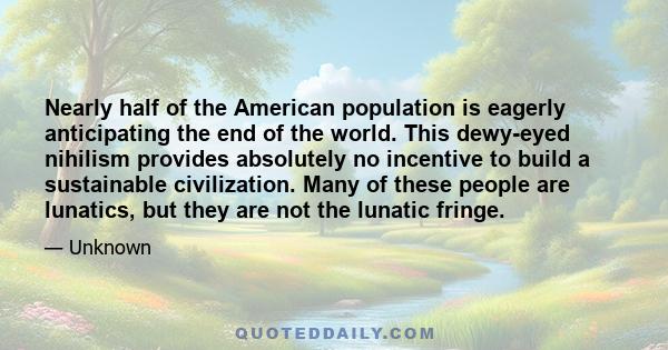 Nearly half of the American population is eagerly anticipating the end of the world. This dewy-eyed nihilism provides absolutely no incentive to build a sustainable civilization. Many of these people are lunatics, but