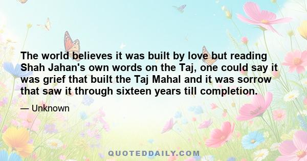 The world believes it was built by love but reading Shah Jahan's own words on the Taj, one could say it was grief that built the Taj Mahal and it was sorrow that saw it through sixteen years till completion.