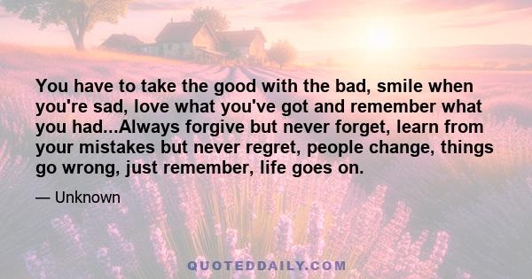 You have to take the good with the bad, smile when you're sad, love what you've got and remember what you had...Always forgive but never forget, learn from your mistakes but never regret, people change, things go wrong,