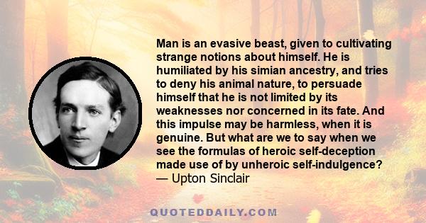 Man is an evasive beast, given to cultivating strange notions about himself. He is humiliated by his simian ancestry, and tries to deny his animal nature, to persuade himself that he is not limited by its weaknesses nor