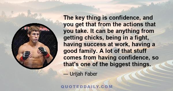 The key thing is confidence, and you get that from the actions that you take. It can be anything from getting chicks, being in a fight, having success at work, having a good family. A lot of that stuff comes from having