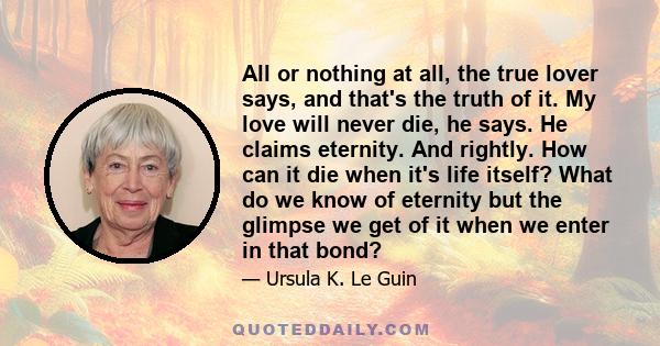All or nothing at all, the true lover says, and that's the truth of it. My love will never die, he says. He claims eternity. And rightly. How can it die when it's life itself? What do we know of eternity but the glimpse