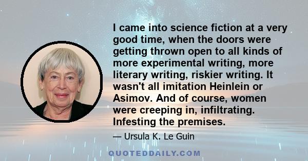 I came into science fiction at a very good time, when the doors were getting thrown open to all kinds of more experimental writing, more literary writing, riskier writing. It wasn't all imitation Heinlein or Asimov. And