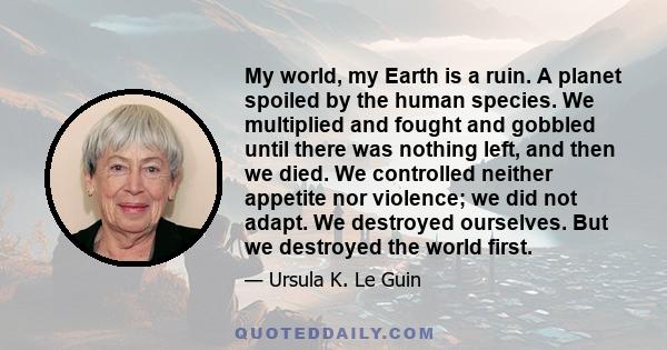 My world, my Earth is a ruin. A planet spoiled by the human species. We multiplied and fought and gobbled until there was nothing left, and then we died. We controlled neither appetite nor violence; we did not adapt. We