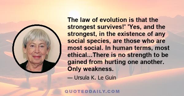 The law of evolution is that the strongest survives!' 'Yes, and the strongest, in the existence of any social species, are those who are most social. In human terms, most ethical...There is no strength to be gained from