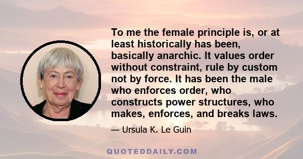 To me the female principle is, or at least historically has been, basically anarchic. It values order without constraint, rule by custom not by force. It has been the male who enforces order, who constructs power