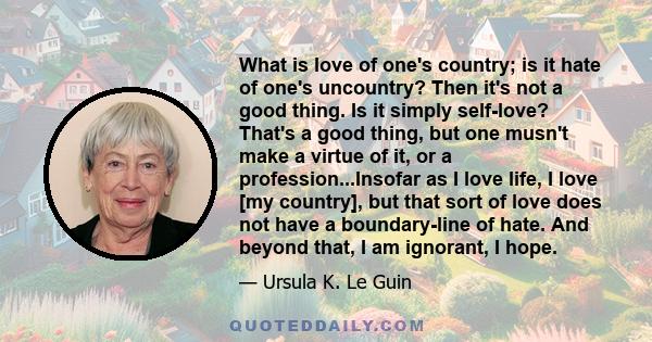 What is love of one's country; is it hate of one's uncountry? Then it's not a good thing. Is it simply self-love? That's a good thing, but one musn't make a virtue of it, or a profession...Insofar as I love life, I love