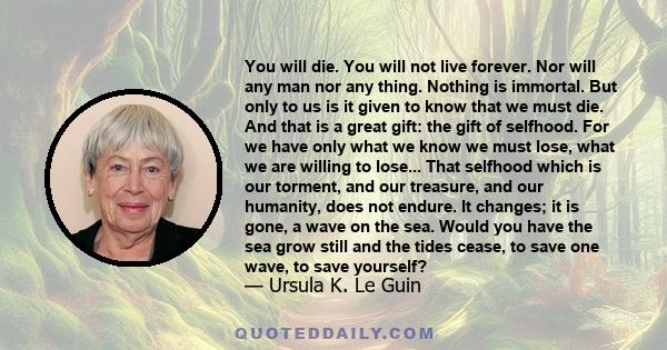 You will die. You will not live forever. Nor will any man nor any thing. Nothing is immortal. But only to us is it given to know that we must die. And that is a great gift: the gift of selfhood. For we have only what we