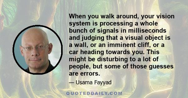 When you walk around, your vision system is processing a whole bunch of signals in milliseconds and judging that a visual object is a wall, or an imminent cliff, or a car heading towards you. This might be disturbing to