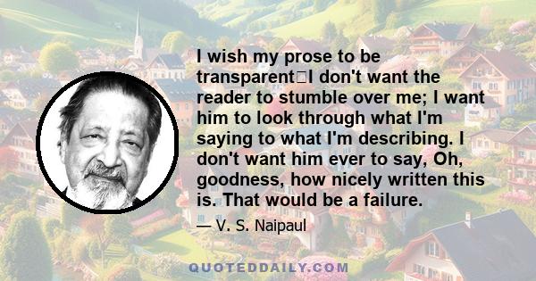 I wish my prose to be transparentI don't want the reader to stumble over me; I want him to look through what I'm saying to what I'm describing. I don't want him ever to say, Oh, goodness, how nicely written this is.
