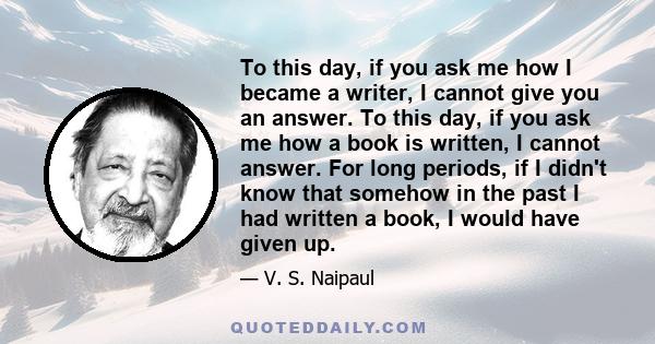 To this day, if you ask me how I became a writer, I cannot give you an answer. To this day, if you ask me how a book is written, I cannot answer. For long periods, if I didn't know that somehow in the past I had written