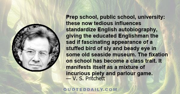 Prep school, public school, university: these now tedious influences standardize English autobiography, giving the educated Englishman the sad if fascinating appearance of a stuffed bird of sly and beady eye in some old