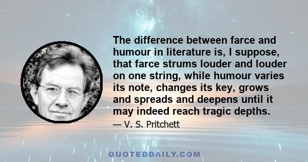 The difference between farce and humour in literature is, I suppose, that farce strums louder and louder on one string, while humour varies its note, changes its key, grows and spreads and deepens until it may indeed