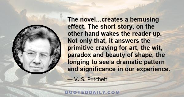The novel...creates a bemusing effect. The short story, on the other hand wakes the reader up. Not only that, it answers the primitive craving for art, the wit, paradox and beauty of shape, the longing to see a dramatic