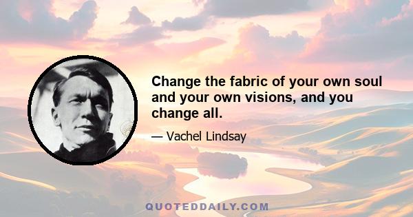 Change the fabric of your own soul and your own visions, and you change all.
