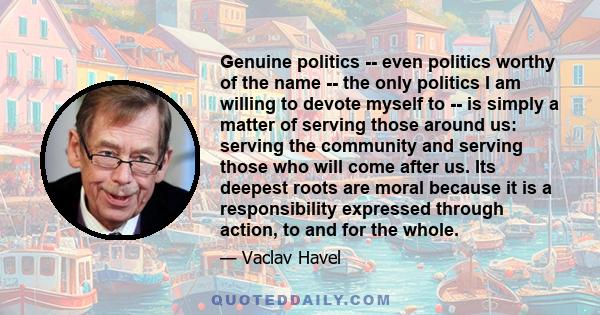 Genuine politics -- even politics worthy of the name -- the only politics I am willing to devote myself to -- is simply a matter of serving those around us: serving the community and serving those who will come after