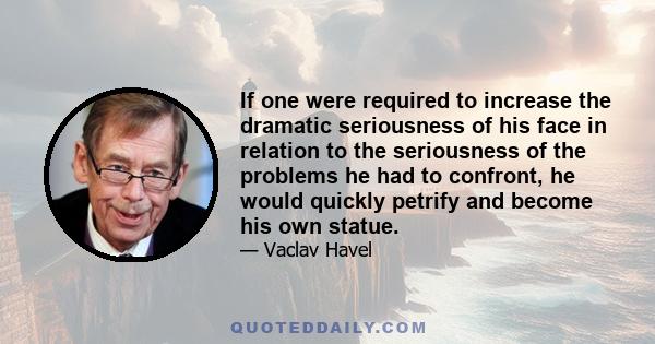 If one were required to increase the dramatic seriousness of his face in relation to the seriousness of the problems he had to confront, he would quickly petrify and become his own statue.