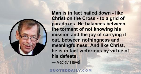 Man is in fact nailed down - like Christ on the Cross - to a grid of paradoxes. He balances between the torment of not knowing his mission and the joy of carrying it out, between nothingness and meaningfulness. And like