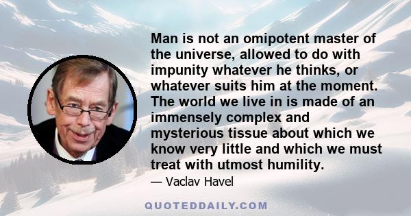 Man is not an omipotent master of the universe, allowed to do with impunity whatever he thinks, or whatever suits him at the moment. The world we live in is made of an immensely complex and mysterious tissue about which