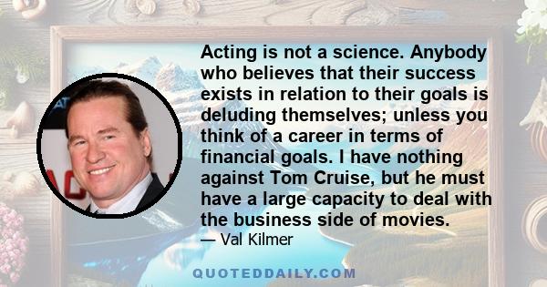 Acting is not a science. Anybody who believes that their success exists in relation to their goals is deluding themselves; unless you think of a career in terms of financial goals. I have nothing against Tom Cruise, but