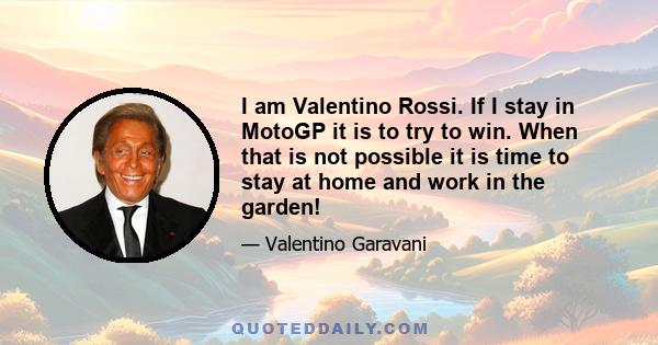I am Valentino Rossi. If I stay in MotoGP it is to try to win. When that is not possible it is time to stay at home and work in the garden!