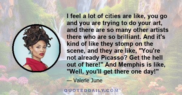I feel a lot of cities are like, you go and you are trying to do your art, and there are so many other artists there who are so brilliant. And it's kind of like they stomp on the scene, and they are like, You're not