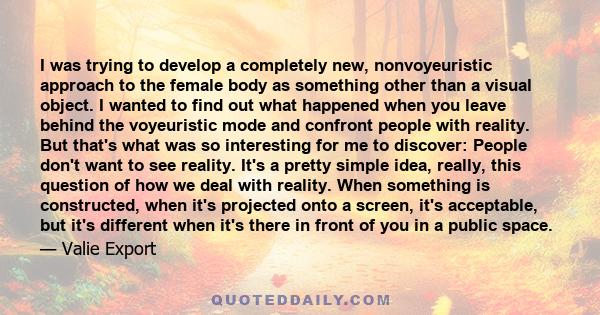 I was trying to develop a completely new, nonvoyeuristic approach to the female body as something other than a visual object. I wanted to find out what happened when you leave behind the voyeuristic mode and confront