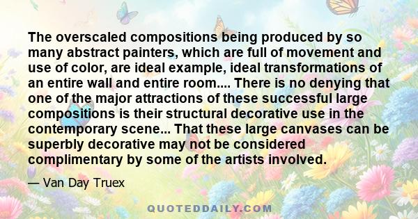 The overscaled compositions being produced by so many abstract painters, which are full of movement and use of color, are ideal example, ideal transformations of an entire wall and entire room.... There is no denying