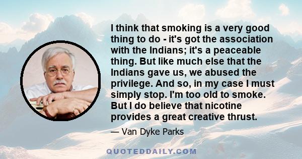 I think that smoking is a very good thing to do - it's got the association with the Indians; it's a peaceable thing. But like much else that the Indians gave us, we abused the privilege. And so, in my case I must simply